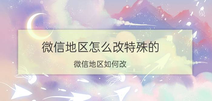 微信地区怎么改特殊的 微信地区如何改